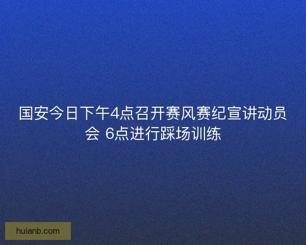 国安今日下午4点召开赛风赛纪宣讲动员会 6点进行踩场训练