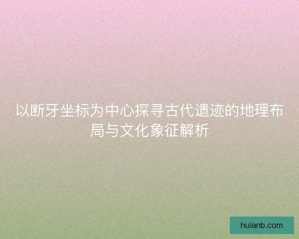 以断牙坐标为中心探寻古代遗迹的地理布局与文化象征解析