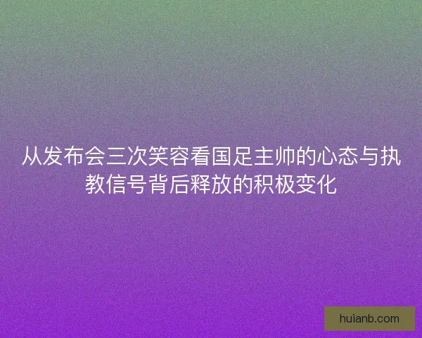 从发布会三次笑容看国足主帅的心态与执教信号背后释放的积极变化