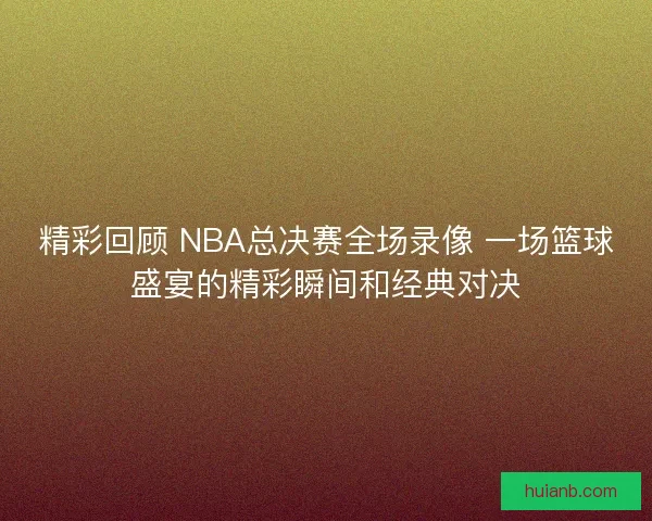 精彩回顾 NBA总决赛全场录像 一场篮球盛宴的精彩瞬间和经典对决