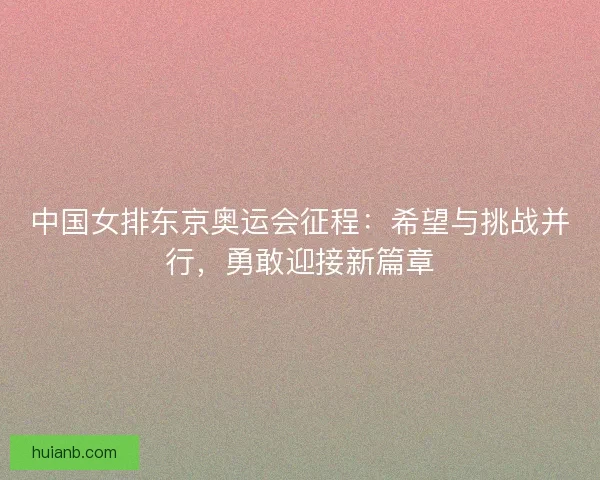 中国女排东京奥运会征程：希望与挑战并行，勇敢迎接新篇章