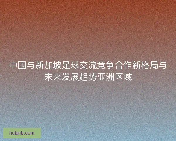 中国与新加坡足球交流竞争合作新格局与未来发展趋势亚洲区域