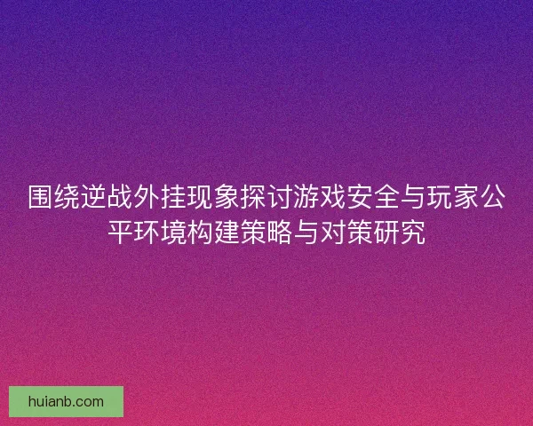 围绕逆战外挂现象探讨游戏安全与玩家公平环境构建策略与对策研究