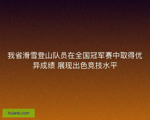 我省滑雪登山队员在全国冠军赛中取得优异成绩 展现出色竞技水平