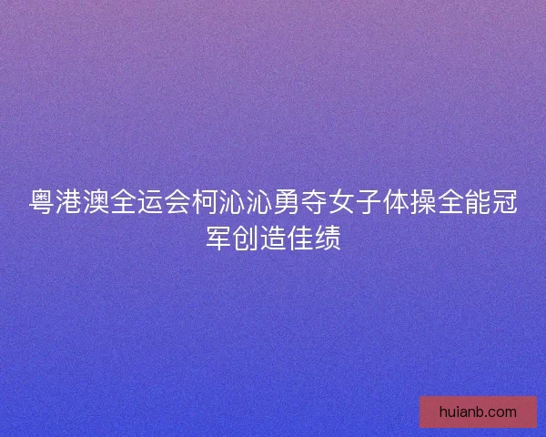 粤港澳全运会柯沁沁勇夺女子体操全能冠军创造佳绩