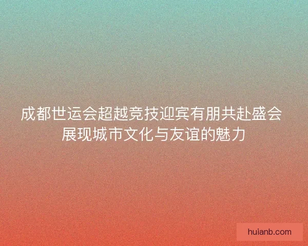 成都世运会超越竞技迎宾有朋共赴盛会 展现城市文化与友谊的魅力