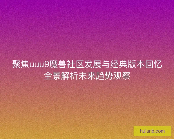 聚焦uuu9魔兽社区发展与经典版本回忆全景解析未来趋势观察