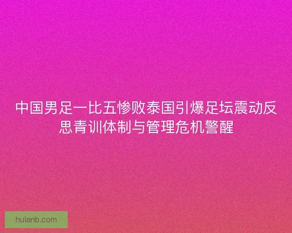 中国男足一比五惨败泰国引爆足坛震动反思青训体制与管理危机警醒