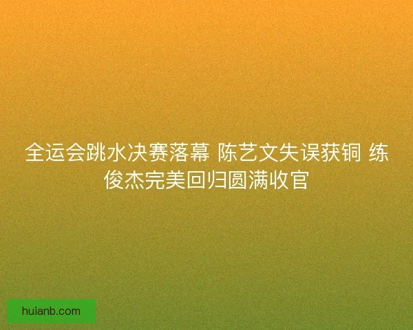 全运会跳水决赛落幕 陈艺文失误获铜 练俊杰完美回归圆满收官