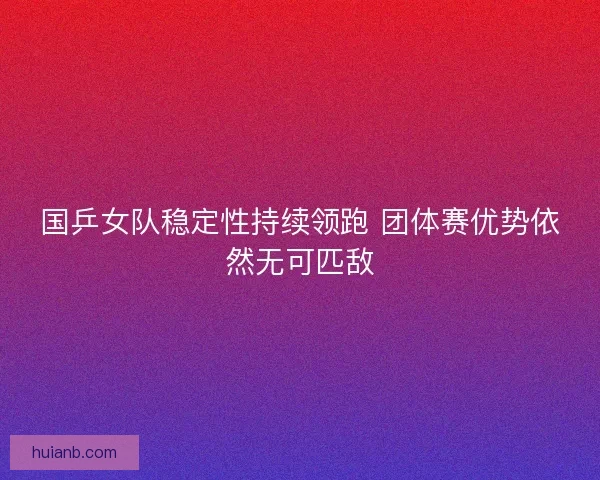 国乒女队稳定性持续领跑 团体赛优势依然无可匹敌