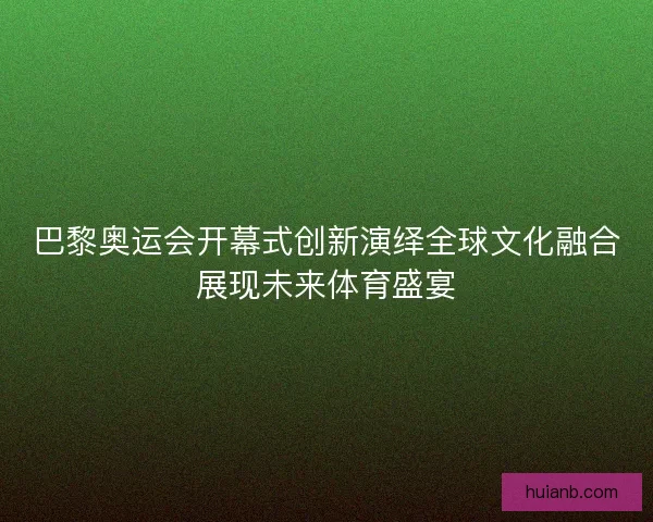 巴黎奥运会开幕式创新演绎全球文化融合展现未来体育盛宴