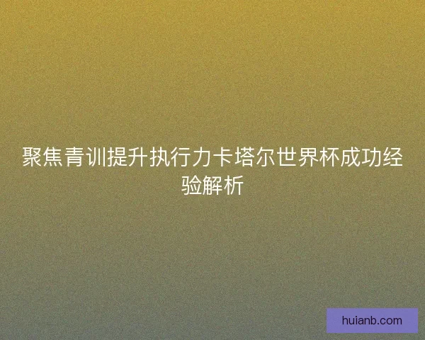 聚焦青训提升执行力卡塔尔世界杯成功经验解析