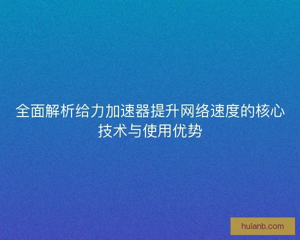 全面解析给力加速器提升网络速度的核心技术与使用优势