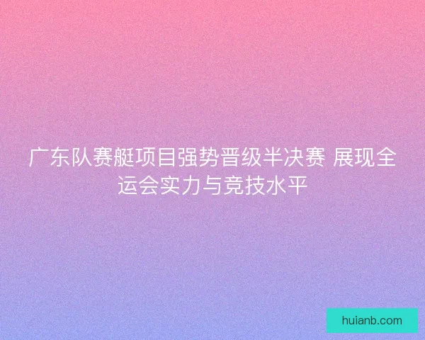 广东队赛艇项目强势晋级半决赛 展现全运会实力与竞技水平