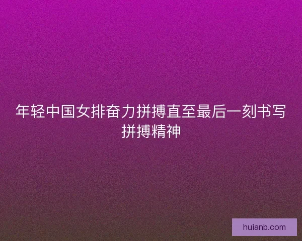 年轻中国女排奋力拼搏直至最后一刻书写拼搏精神