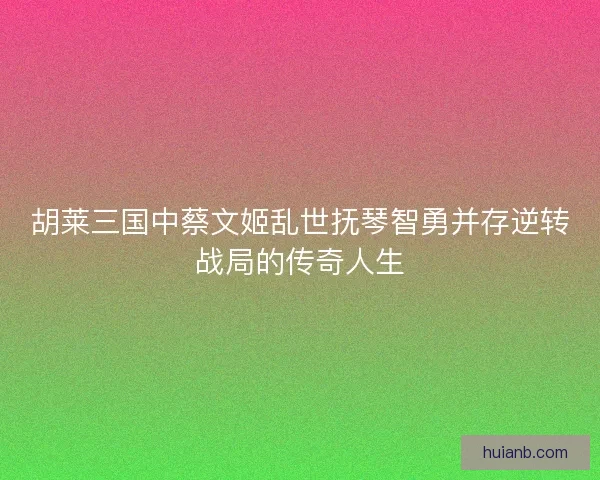 胡莱三国中蔡文姬乱世抚琴智勇并存逆转战局的传奇人生