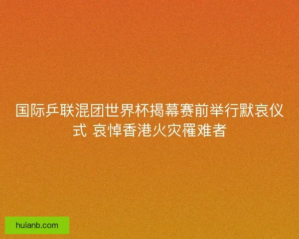 国际乒联混团世界杯揭幕赛前举行默哀仪式 哀悼香港火灾罹难者